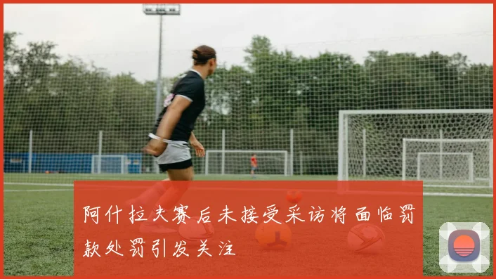 阿什拉夫赛后未接受采访将面临罚款处罚引发关注