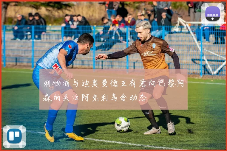 利物浦与迪奥曼德互有意向巴黎阿森纳关注阿克利乌舍动态