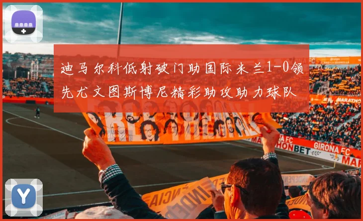 迪马尔科低射破门助国际米兰1-0领先尤文图斯博尼精彩助攻助力球队进攻