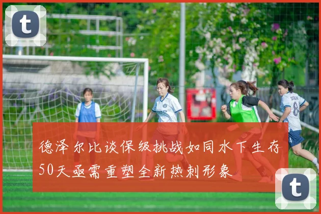 德泽尔比谈保级挑战如同水下生存50天亟需重塑全新热刺形象