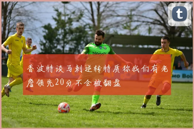 香波特谈马刺逆转特质称我们有老詹领先20分不会被翻盘