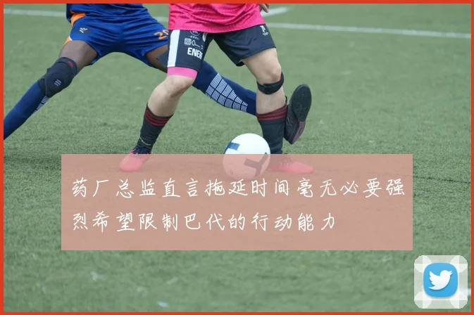 药厂总监直言拖延时间毫无必要强烈希望限制巴代的行动能力