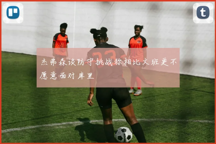 杰弗森谈防守挑战称相比文班更不愿意面对库里