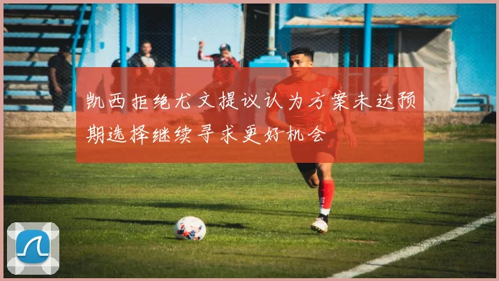 凯西拒绝尤文提议认为方案未达预期选择继续寻求更好机会