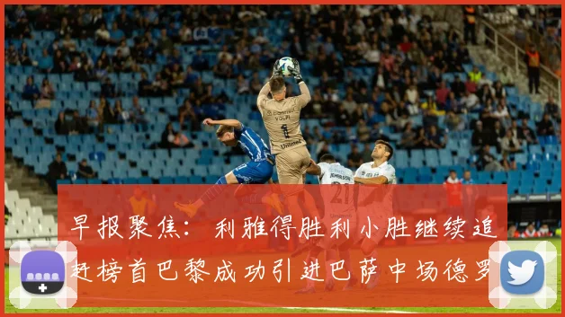 早报聚焦：利雅得胜利小胜继续追赶榜首巴黎成功引进巴萨中场德罗