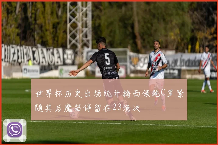 世界杯历史出场统计梅西领跑C罗紧随其后魔笛停留在23场次