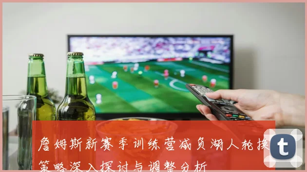詹姆斯新赛季训练营减负湖人轮换策略深入探讨与调整分析