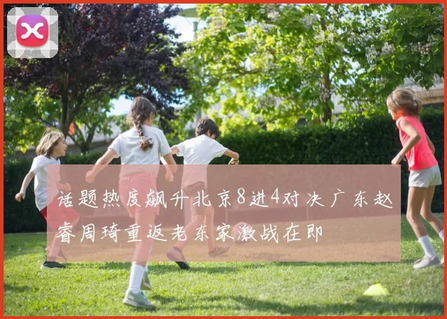 话题热度飙升北京8进4对决广东赵睿周琦重返老东家激战在即