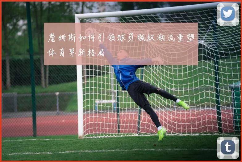 詹姆斯如何引领球员赋权潮流重塑体育界新格局