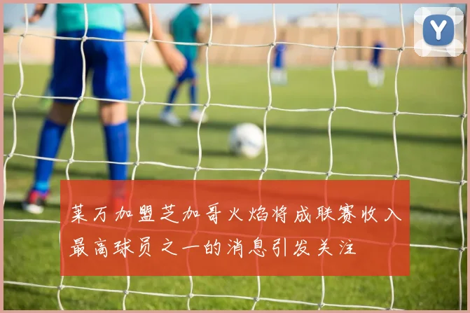 莱万加盟芝加哥火焰将成联赛收入最高球员之一的消息引发关注