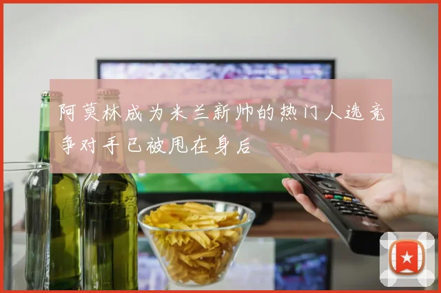 阿莫林成为米兰新帅的热门人选竞争对手已被甩在身后