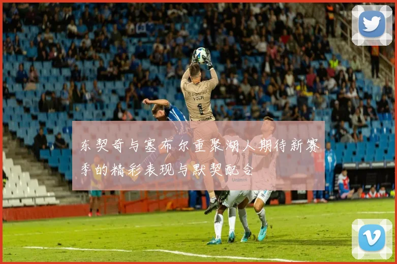 东契奇与塞布尔重聚湖人期待新赛季的精彩表现与默契配合