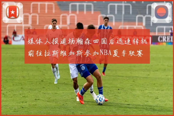 媒体人报道杨瀚森回国后迅速转机前往拉斯维加斯参加NBA夏季联赛