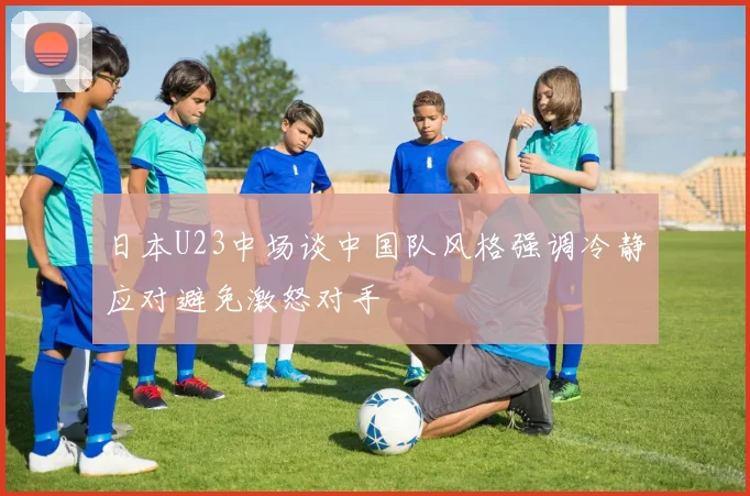 日本U23中场谈中国队风格强调冷静应对避免激怒对手
