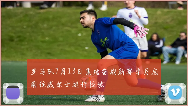 罗马队7月13日集结备战新赛季月底前往威尔士进行拉练