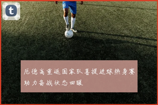 厄德高重返国家队喜提进球热身赛助力备战状态回暖