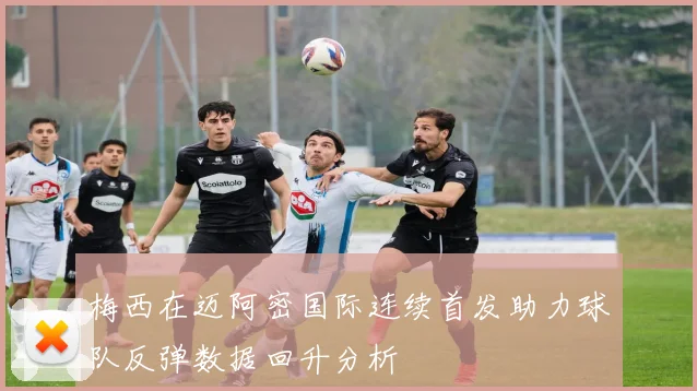 梅西在迈阿密国际连续首发助力球队反弹数据回升分析