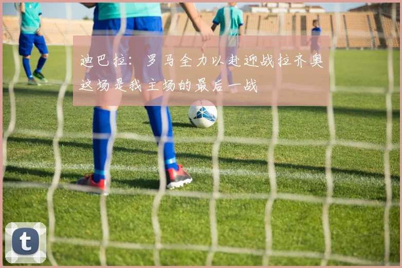 迪巴拉：罗马全力以赴迎战拉齐奥这场是我主场的最后一战