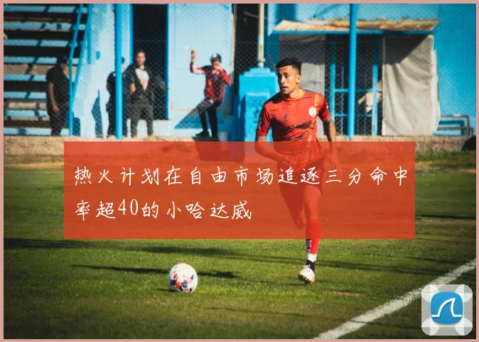 热火计划在自由市场追逐三分命中率超40的小哈达威