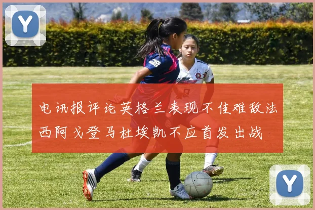 电讯报评论英格兰表现不佳难敌法西阿戈登马杜埃凯不应首发出战