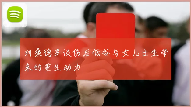 利桑德罗谈伤后低谷与女儿出生带来的重生动力