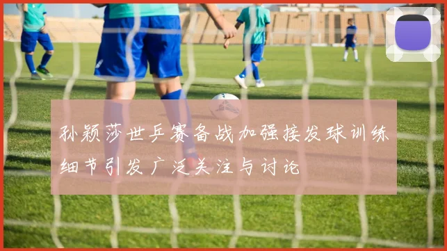 孙颖莎世乒赛备战加强接发球训练细节引发广泛关注与讨论
