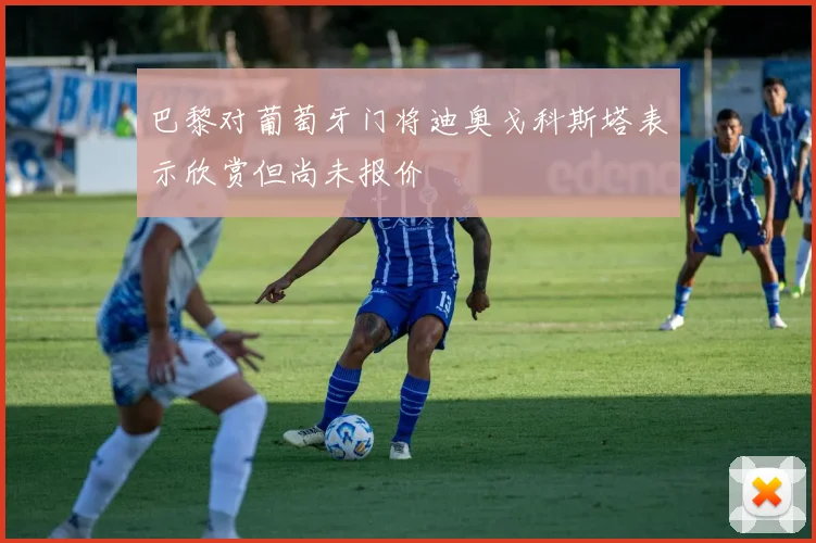 巴黎对葡萄牙门将迪奥戈科斯塔表示欣赏但尚未报价