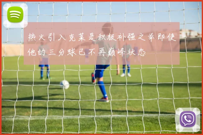 热火引入克莱是积极补强之举即使他的三分球已不再巅峰状态