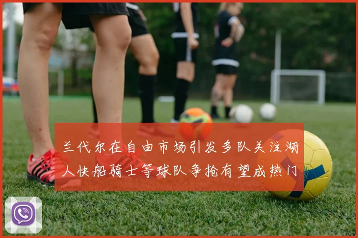 兰代尔在自由市场引发多队关注湖人快船骑士等球队争抢有望成热门球员