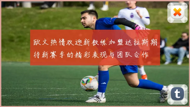 欧文热情欢迎新教练加盟达拉斯期待新赛季的精彩表现与团队合作