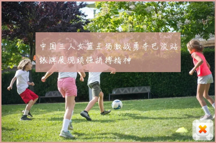 中国三人女篮五场激战勇夺巴淡站银牌展现顽强拼搏精神